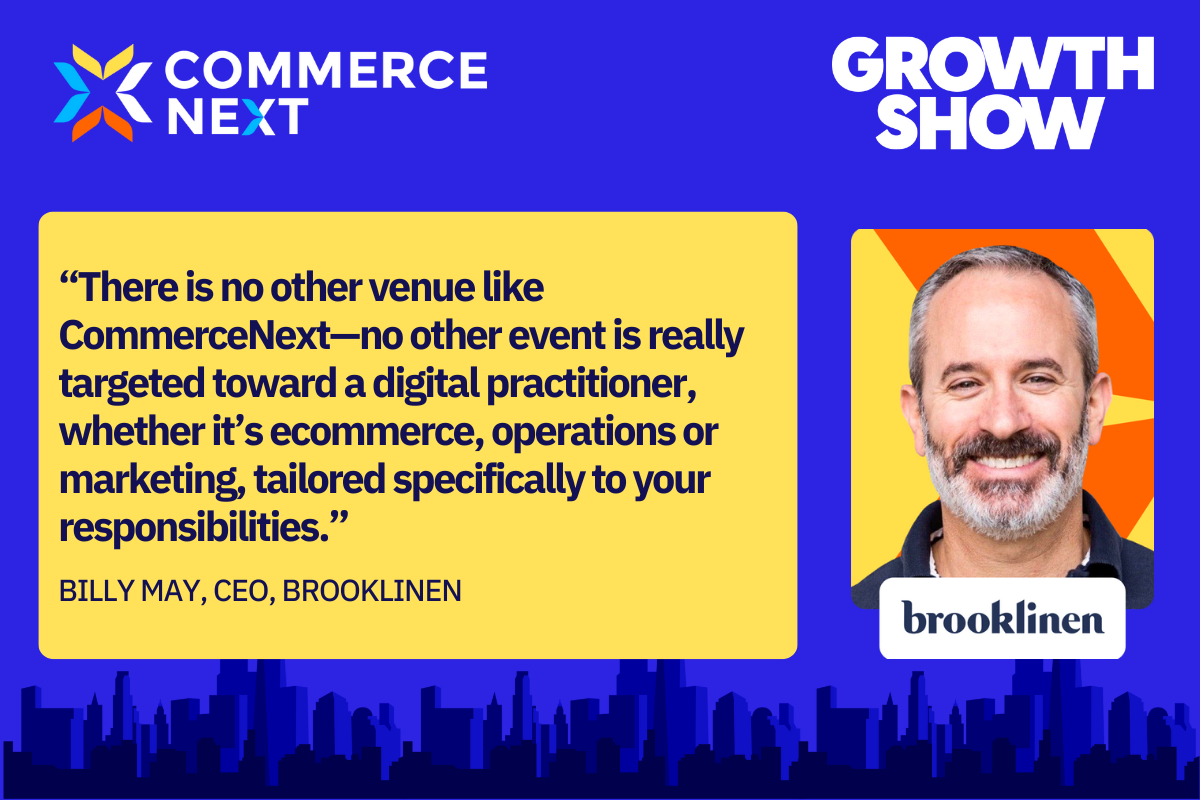 There is no other venue like CommerceNext-no other event is really targeted toward a digital practitioner, whenther it's ecommerce, operations or marketing, tailored specifically to your responsibilities. | Billy May, CEO, BROOKLINEN